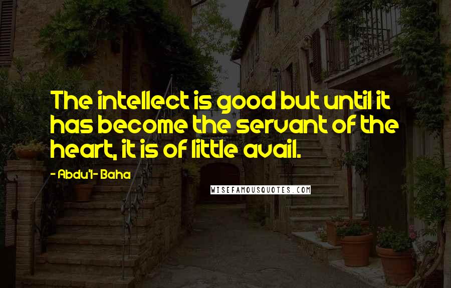 Abdu'l- Baha Quotes: The intellect is good but until it has become the servant of the heart, it is of little avail.