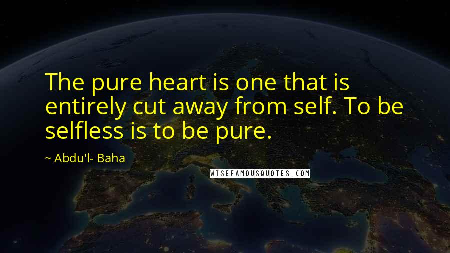 Abdu'l- Baha Quotes: The pure heart is one that is entirely cut away from self. To be selfless is to be pure.