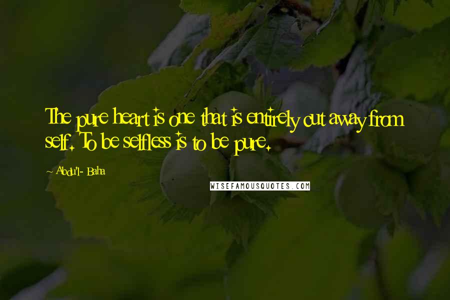 Abdu'l- Baha Quotes: The pure heart is one that is entirely cut away from self. To be selfless is to be pure.