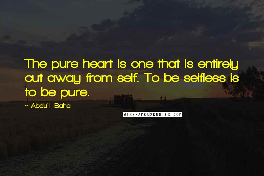 Abdu'l- Baha Quotes: The pure heart is one that is entirely cut away from self. To be selfless is to be pure.