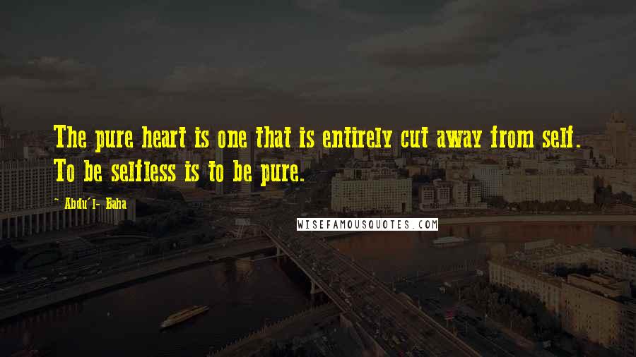 Abdu'l- Baha Quotes: The pure heart is one that is entirely cut away from self. To be selfless is to be pure.
