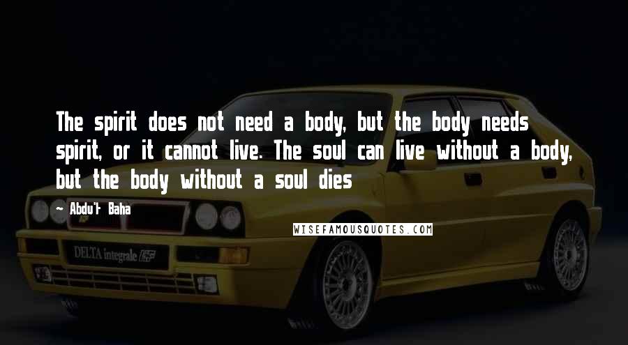 Abdu'l- Baha Quotes: The spirit does not need a body, but the body needs spirit, or it cannot live. The soul can live without a body, but the body without a soul dies