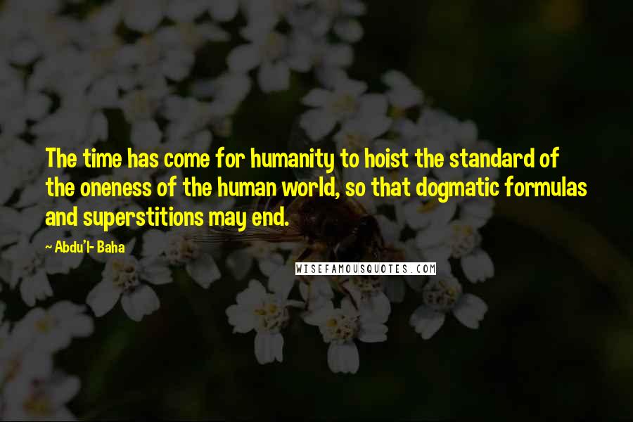 Abdu'l- Baha Quotes: The time has come for humanity to hoist the standard of the oneness of the human world, so that dogmatic formulas and superstitions may end.