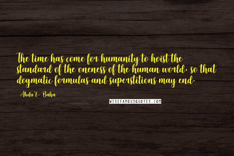 Abdu'l- Baha Quotes: The time has come for humanity to hoist the standard of the oneness of the human world, so that dogmatic formulas and superstitions may end.