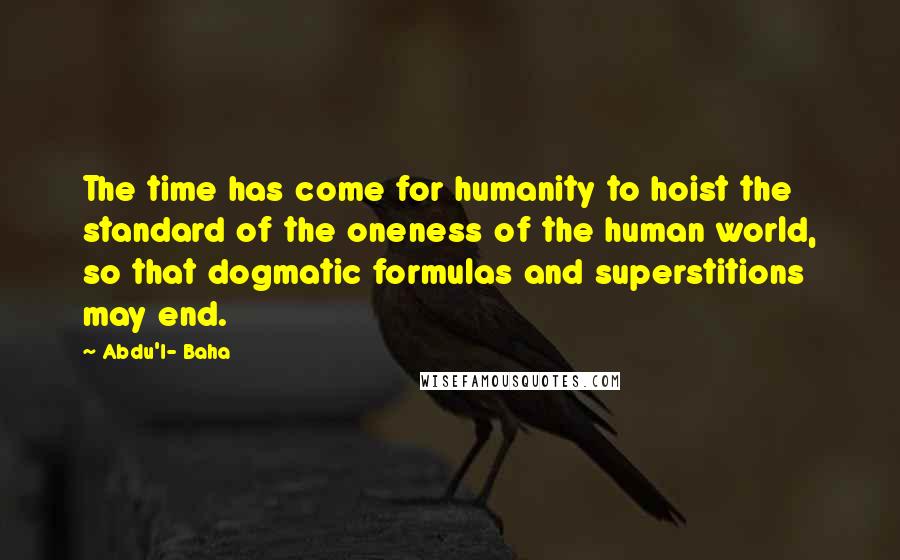 Abdu'l- Baha Quotes: The time has come for humanity to hoist the standard of the oneness of the human world, so that dogmatic formulas and superstitions may end.