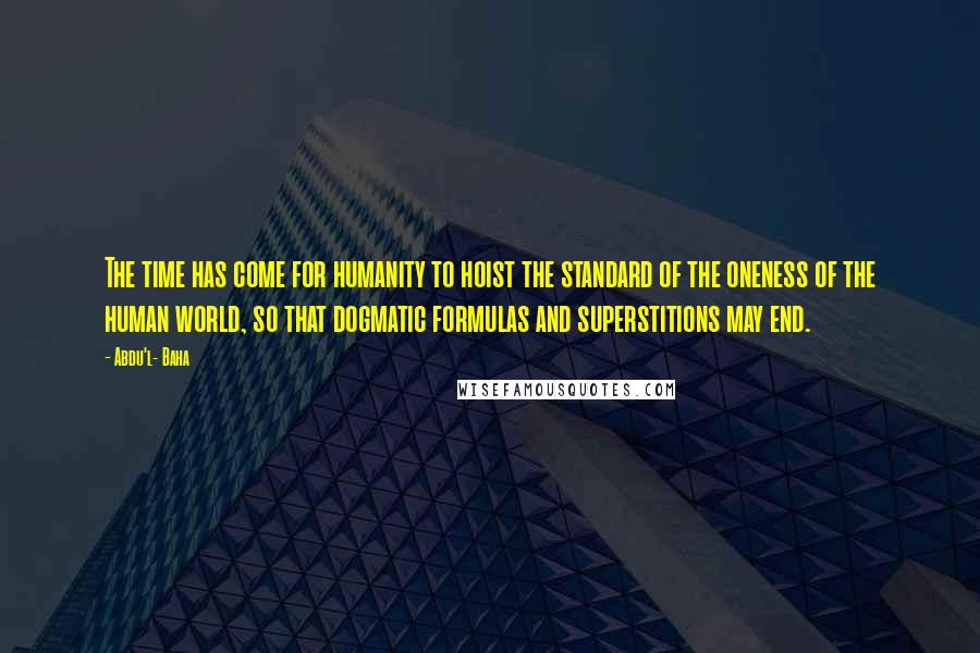 Abdu'l- Baha Quotes: The time has come for humanity to hoist the standard of the oneness of the human world, so that dogmatic formulas and superstitions may end.