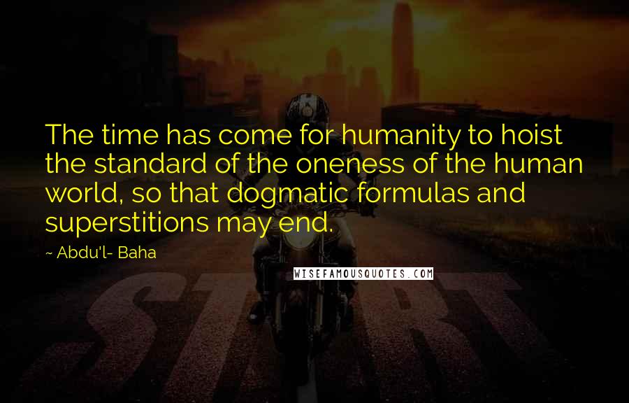 Abdu'l- Baha Quotes: The time has come for humanity to hoist the standard of the oneness of the human world, so that dogmatic formulas and superstitions may end.