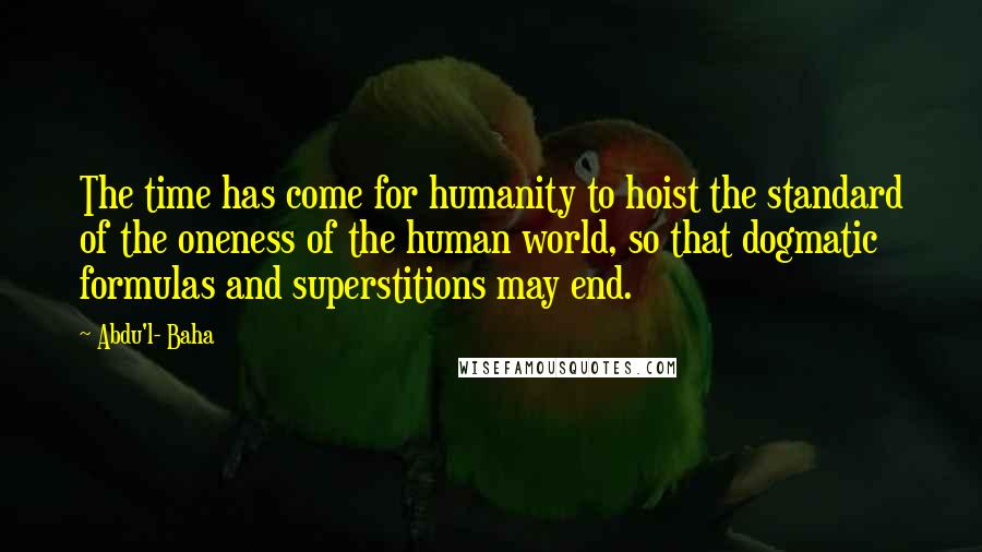 Abdu'l- Baha Quotes: The time has come for humanity to hoist the standard of the oneness of the human world, so that dogmatic formulas and superstitions may end.