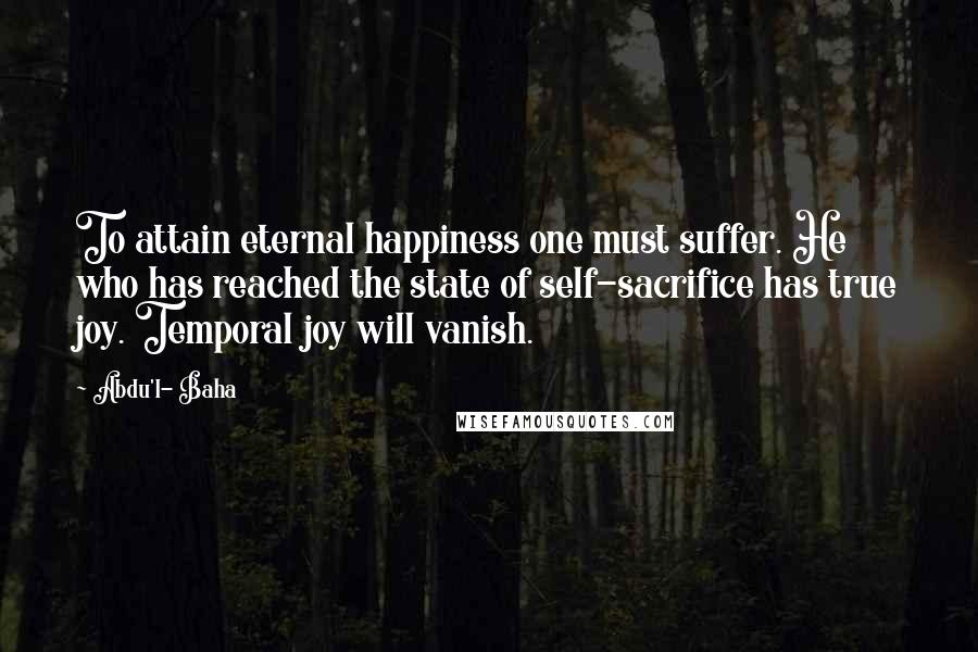 Abdu'l- Baha Quotes: To attain eternal happiness one must suffer. He who has reached the state of self-sacrifice has true joy. Temporal joy will vanish.