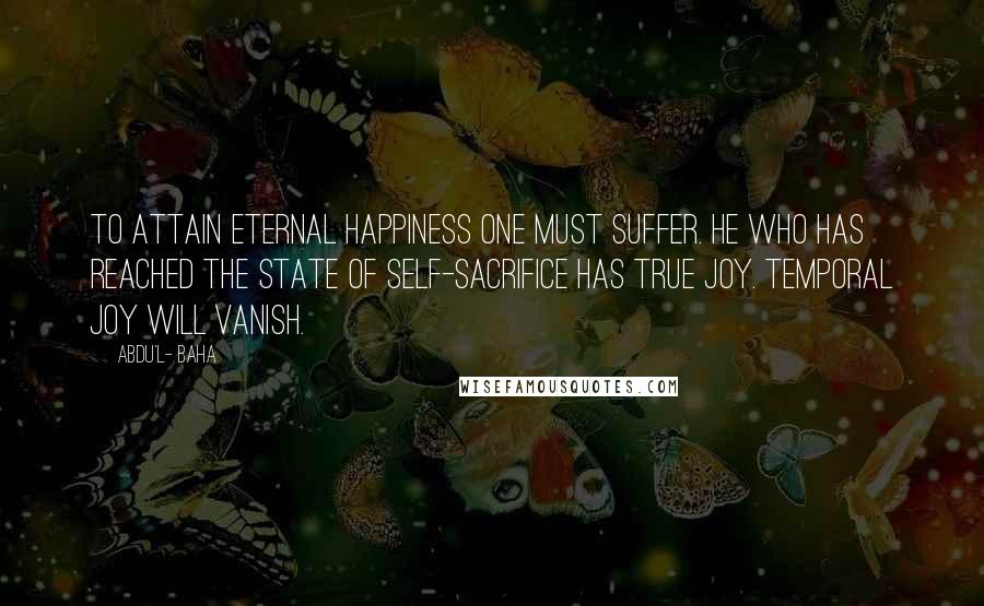 Abdu'l- Baha Quotes: To attain eternal happiness one must suffer. He who has reached the state of self-sacrifice has true joy. Temporal joy will vanish.