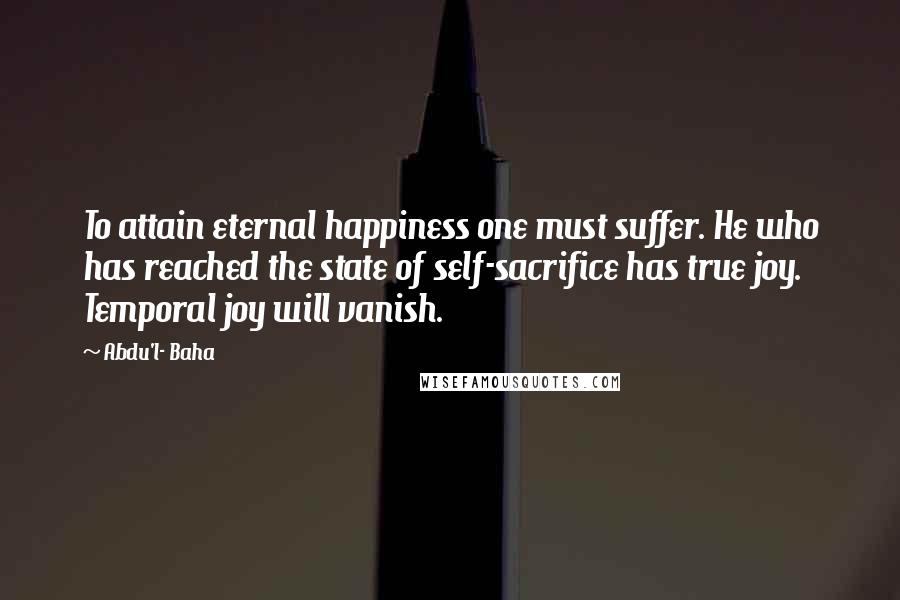 Abdu'l- Baha Quotes: To attain eternal happiness one must suffer. He who has reached the state of self-sacrifice has true joy. Temporal joy will vanish.