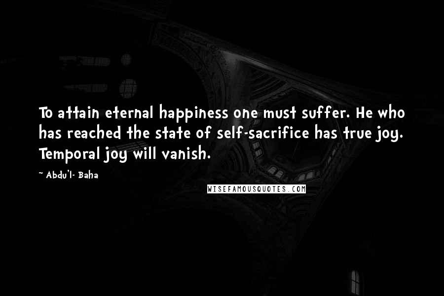 Abdu'l- Baha Quotes: To attain eternal happiness one must suffer. He who has reached the state of self-sacrifice has true joy. Temporal joy will vanish.