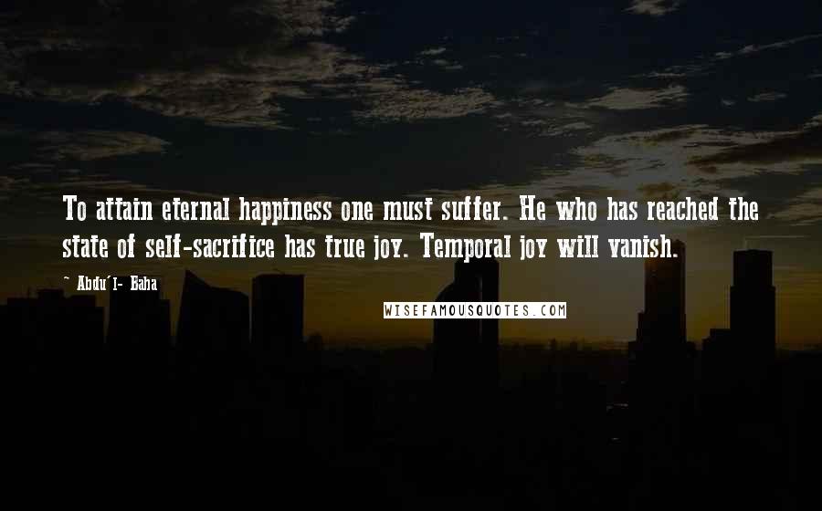 Abdu'l- Baha Quotes: To attain eternal happiness one must suffer. He who has reached the state of self-sacrifice has true joy. Temporal joy will vanish.