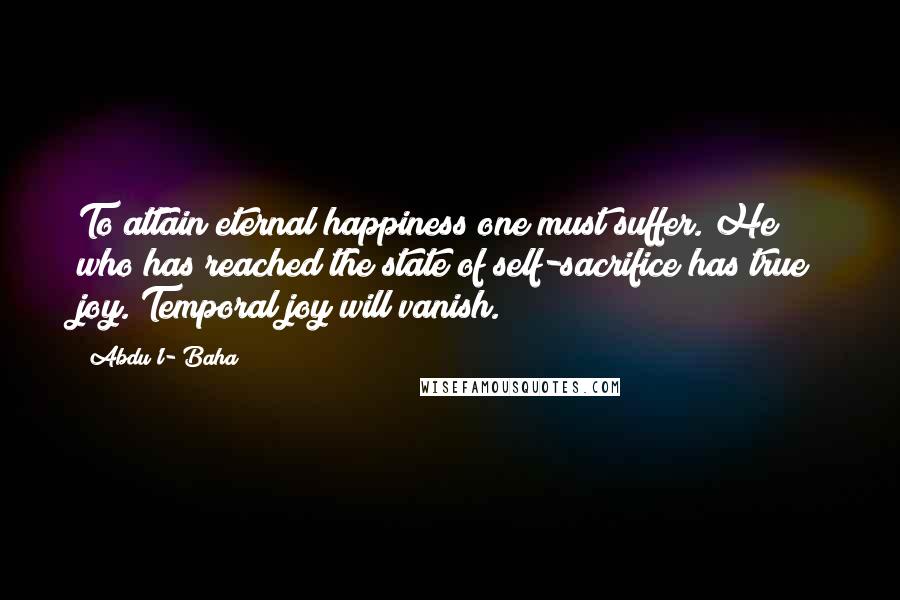 Abdu'l- Baha Quotes: To attain eternal happiness one must suffer. He who has reached the state of self-sacrifice has true joy. Temporal joy will vanish.