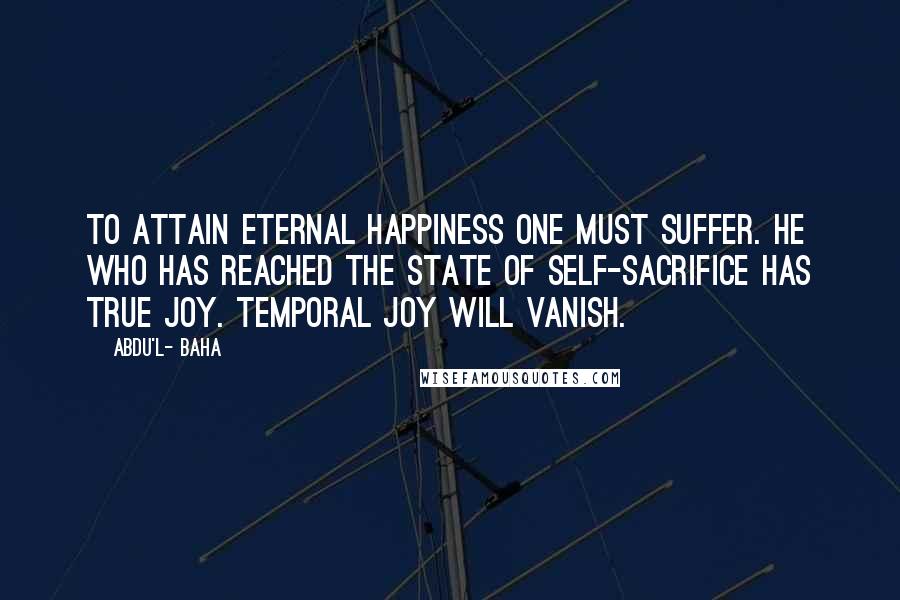 Abdu'l- Baha Quotes: To attain eternal happiness one must suffer. He who has reached the state of self-sacrifice has true joy. Temporal joy will vanish.