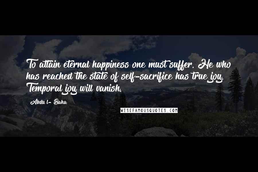 Abdu'l- Baha Quotes: To attain eternal happiness one must suffer. He who has reached the state of self-sacrifice has true joy. Temporal joy will vanish.