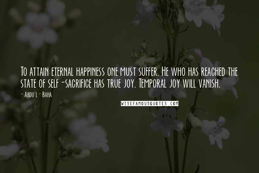 Abdu'l- Baha Quotes: To attain eternal happiness one must suffer. He who has reached the state of self-sacrifice has true joy. Temporal joy will vanish.