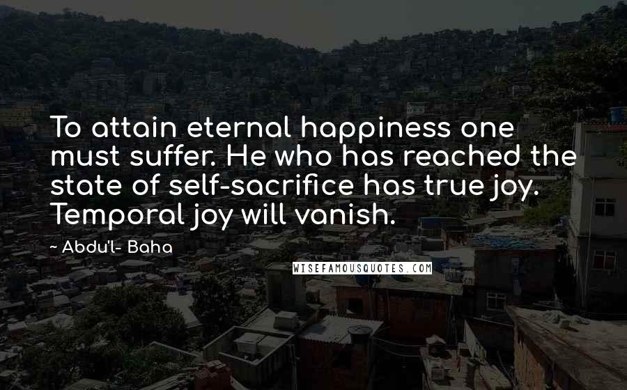 Abdu'l- Baha Quotes: To attain eternal happiness one must suffer. He who has reached the state of self-sacrifice has true joy. Temporal joy will vanish.