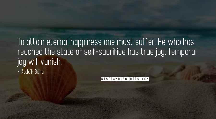 Abdu'l- Baha Quotes: To attain eternal happiness one must suffer. He who has reached the state of self-sacrifice has true joy. Temporal joy will vanish.