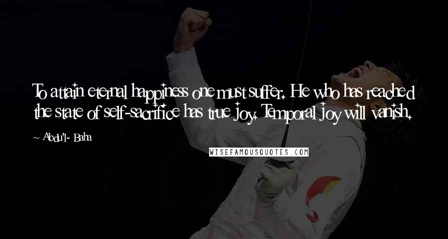 Abdu'l- Baha Quotes: To attain eternal happiness one must suffer. He who has reached the state of self-sacrifice has true joy. Temporal joy will vanish.