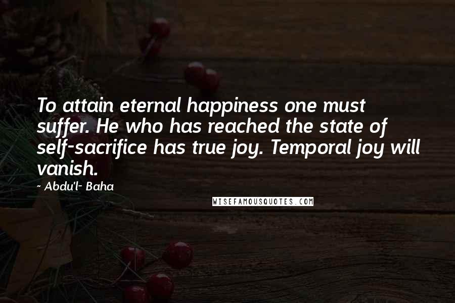 Abdu'l- Baha Quotes: To attain eternal happiness one must suffer. He who has reached the state of self-sacrifice has true joy. Temporal joy will vanish.