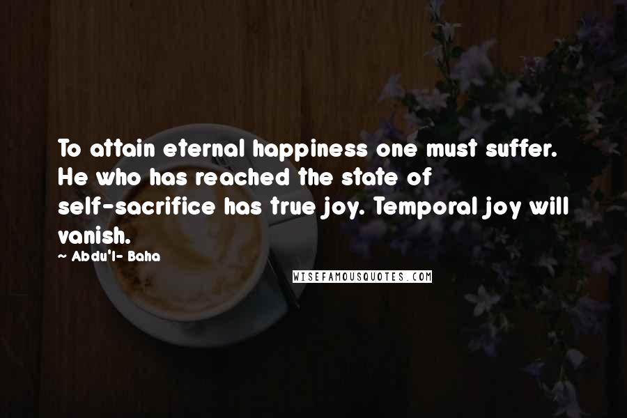 Abdu'l- Baha Quotes: To attain eternal happiness one must suffer. He who has reached the state of self-sacrifice has true joy. Temporal joy will vanish.