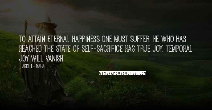 Abdu'l- Baha Quotes: To attain eternal happiness one must suffer. He who has reached the state of self-sacrifice has true joy. Temporal joy will vanish.