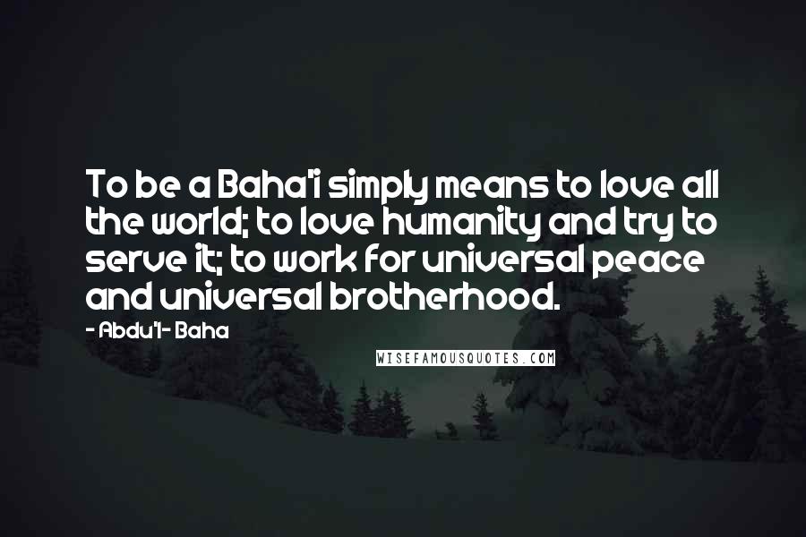 Abdu'l- Baha Quotes: To be a Baha'i simply means to love all the world; to love humanity and try to serve it; to work for universal peace and universal brotherhood.