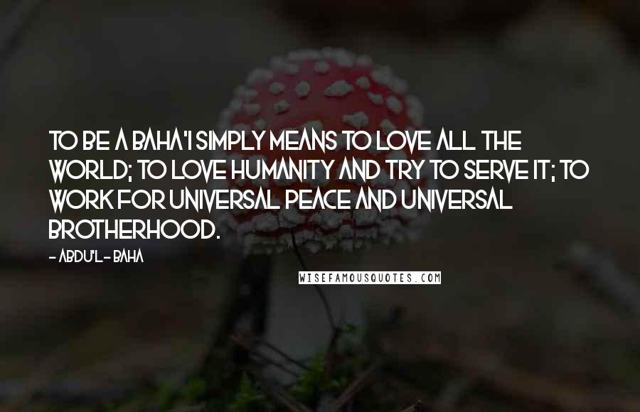 Abdu'l- Baha Quotes: To be a Baha'i simply means to love all the world; to love humanity and try to serve it; to work for universal peace and universal brotherhood.