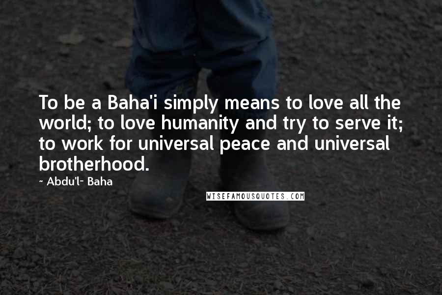 Abdu'l- Baha Quotes: To be a Baha'i simply means to love all the world; to love humanity and try to serve it; to work for universal peace and universal brotherhood.