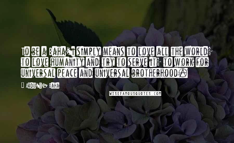 Abdu'l- Baha Quotes: To be a Baha'i simply means to love all the world; to love humanity and try to serve it; to work for universal peace and universal brotherhood.