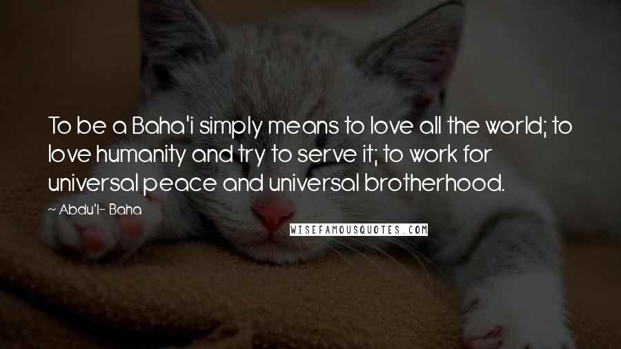 Abdu'l- Baha Quotes: To be a Baha'i simply means to love all the world; to love humanity and try to serve it; to work for universal peace and universal brotherhood.