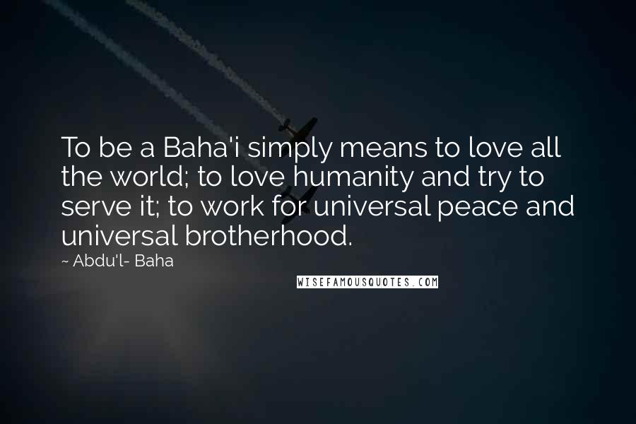 Abdu'l- Baha Quotes: To be a Baha'i simply means to love all the world; to love humanity and try to serve it; to work for universal peace and universal brotherhood.