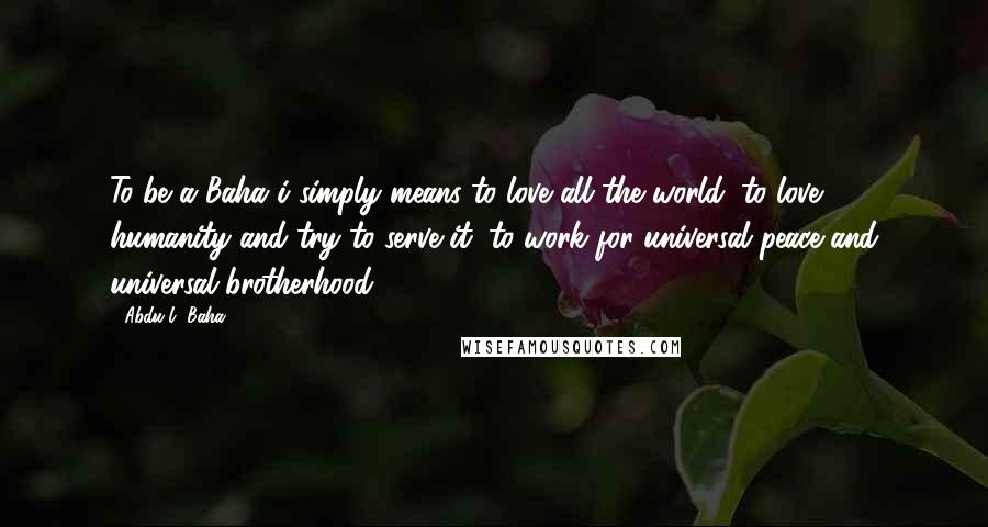 Abdu'l- Baha Quotes: To be a Baha'i simply means to love all the world; to love humanity and try to serve it; to work for universal peace and universal brotherhood.