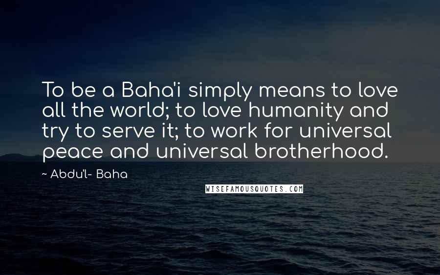 Abdu'l- Baha Quotes: To be a Baha'i simply means to love all the world; to love humanity and try to serve it; to work for universal peace and universal brotherhood.