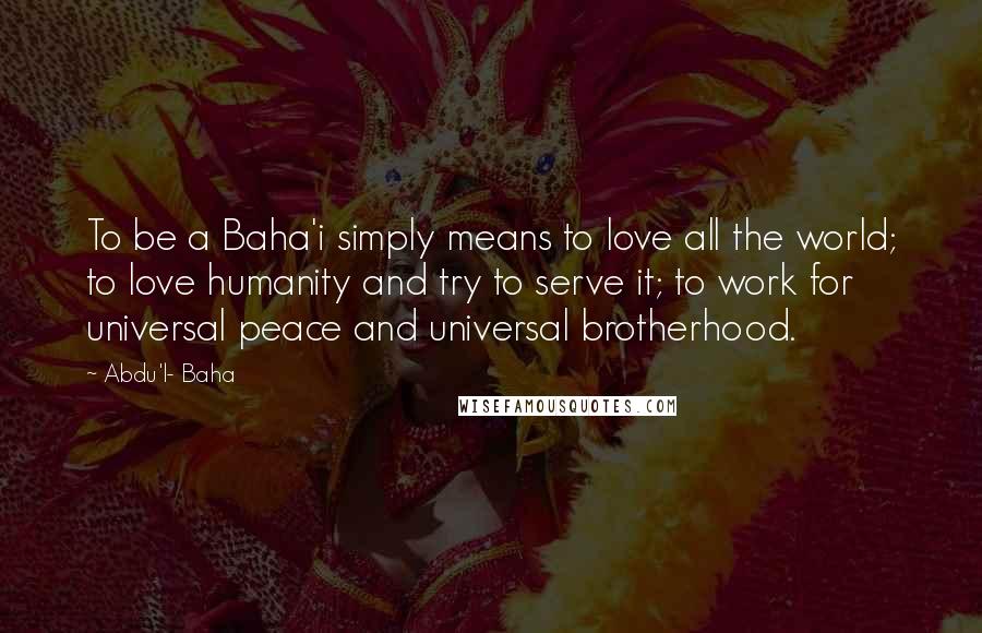 Abdu'l- Baha Quotes: To be a Baha'i simply means to love all the world; to love humanity and try to serve it; to work for universal peace and universal brotherhood.