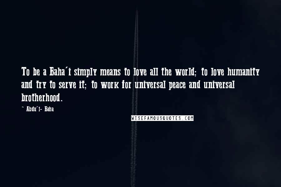 Abdu'l- Baha Quotes: To be a Baha'i simply means to love all the world; to love humanity and try to serve it; to work for universal peace and universal brotherhood.