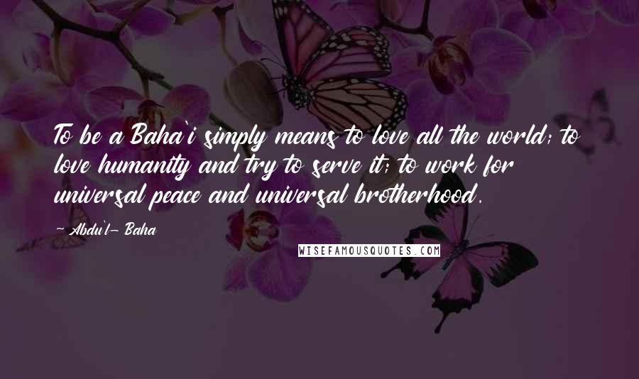 Abdu'l- Baha Quotes: To be a Baha'i simply means to love all the world; to love humanity and try to serve it; to work for universal peace and universal brotherhood.