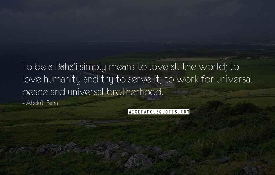 Abdu'l- Baha Quotes: To be a Baha'i simply means to love all the world; to love humanity and try to serve it; to work for universal peace and universal brotherhood.