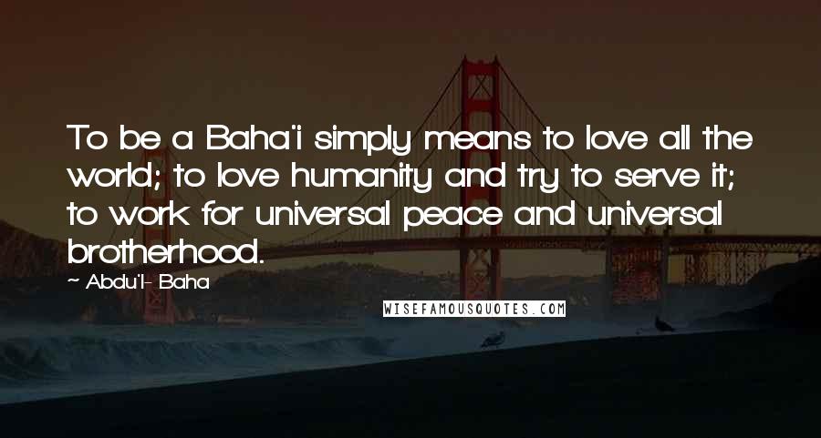 Abdu'l- Baha Quotes: To be a Baha'i simply means to love all the world; to love humanity and try to serve it; to work for universal peace and universal brotherhood.