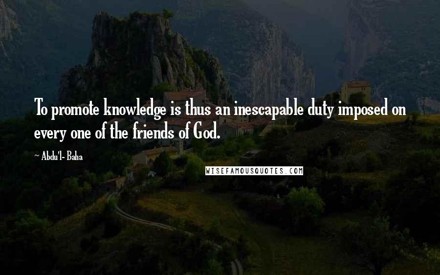 Abdu'l- Baha Quotes: To promote knowledge is thus an inescapable duty imposed on every one of the friends of God.