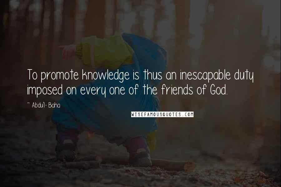 Abdu'l- Baha Quotes: To promote knowledge is thus an inescapable duty imposed on every one of the friends of God.