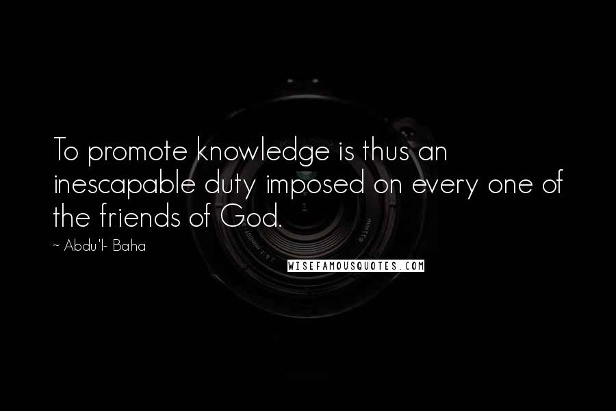 Abdu'l- Baha Quotes: To promote knowledge is thus an inescapable duty imposed on every one of the friends of God.