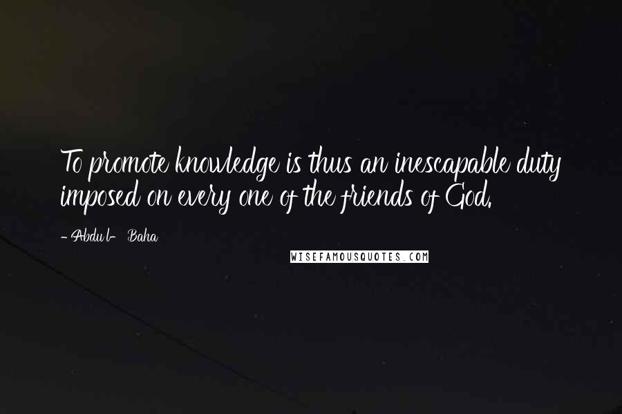 Abdu'l- Baha Quotes: To promote knowledge is thus an inescapable duty imposed on every one of the friends of God.