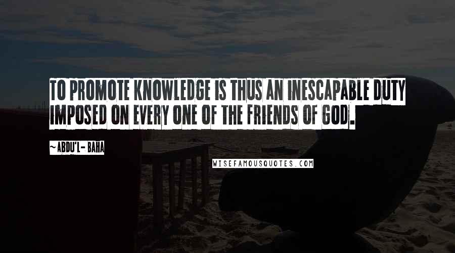 Abdu'l- Baha Quotes: To promote knowledge is thus an inescapable duty imposed on every one of the friends of God.