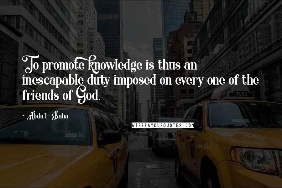 Abdu'l- Baha Quotes: To promote knowledge is thus an inescapable duty imposed on every one of the friends of God.