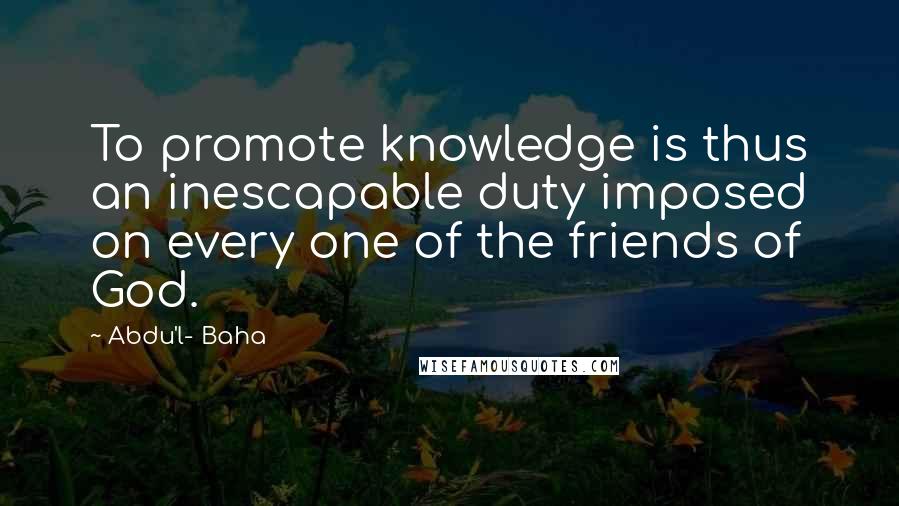 Abdu'l- Baha Quotes: To promote knowledge is thus an inescapable duty imposed on every one of the friends of God.