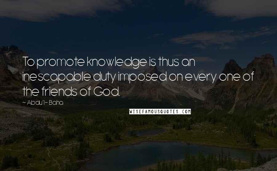 Abdu'l- Baha Quotes: To promote knowledge is thus an inescapable duty imposed on every one of the friends of God.