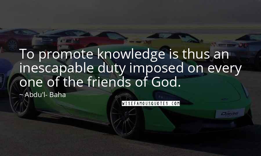 Abdu'l- Baha Quotes: To promote knowledge is thus an inescapable duty imposed on every one of the friends of God.