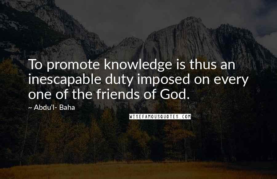 Abdu'l- Baha Quotes: To promote knowledge is thus an inescapable duty imposed on every one of the friends of God.